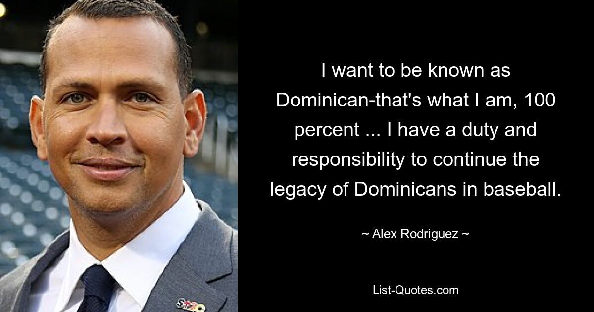 I want to be known as Dominican-that's what I am, 100 percent ... I have a duty and responsibility to continue the legacy of Dominicans in baseball. — © Alex Rodriguez