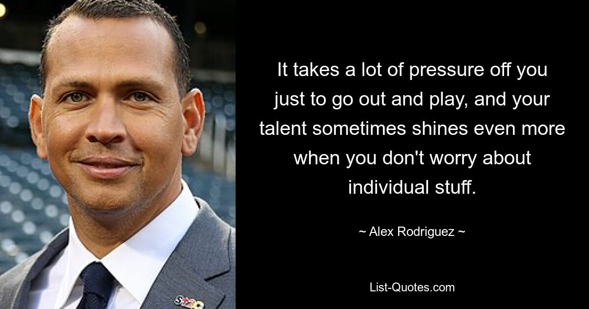 It takes a lot of pressure off you just to go out and play, and your talent sometimes shines even more when you don't worry about individual stuff. — © Alex Rodriguez