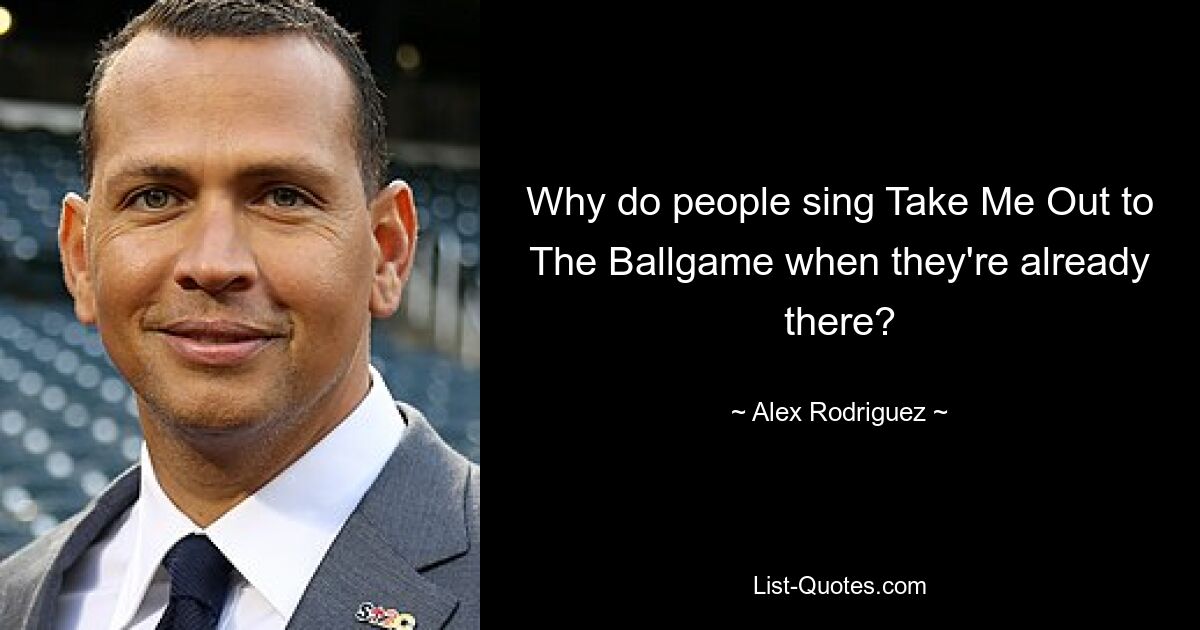 Why do people sing Take Me Out to The Ballgame when they're already there? — © Alex Rodriguez