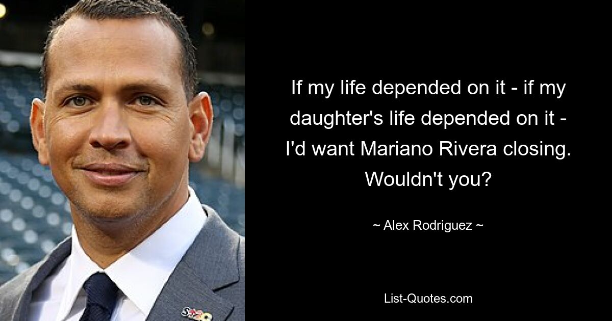 If my life depended on it - if my daughter's life depended on it - I'd want Mariano Rivera closing. Wouldn't you? — © Alex Rodriguez