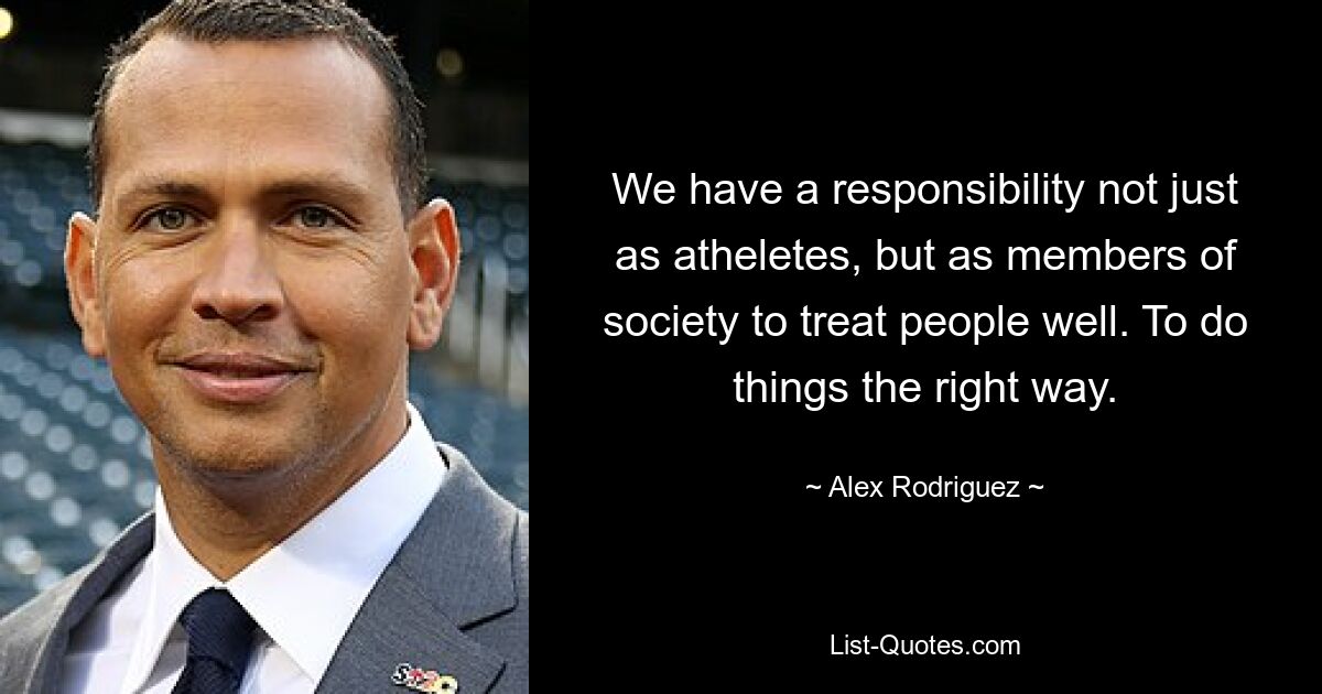 We have a responsibility not just as atheletes, but as members of society to treat people well. To do things the right way. — © Alex Rodriguez