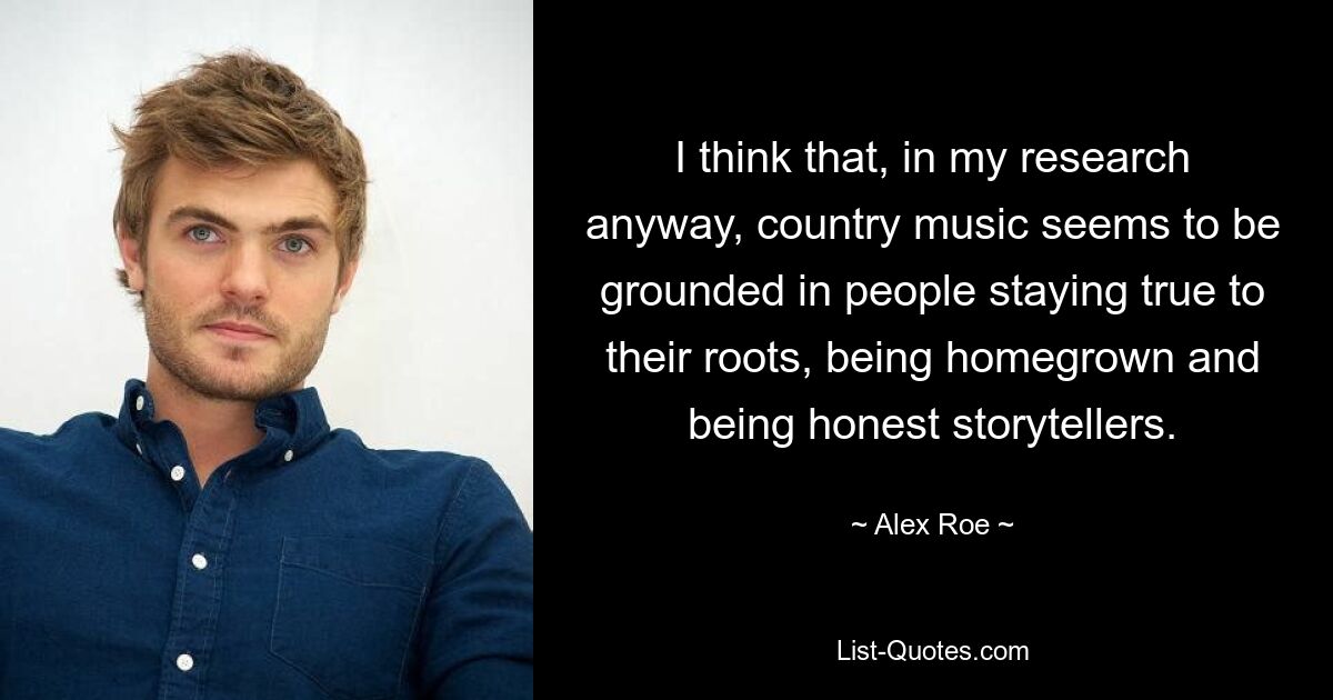 I think that, in my research anyway, country music seems to be grounded in people staying true to their roots, being homegrown and being honest storytellers. — © Alex Roe