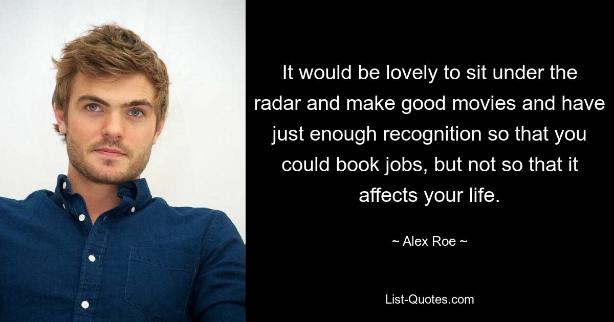 It would be lovely to sit under the radar and make good movies and have just enough recognition so that you could book jobs, but not so that it affects your life. — © Alex Roe