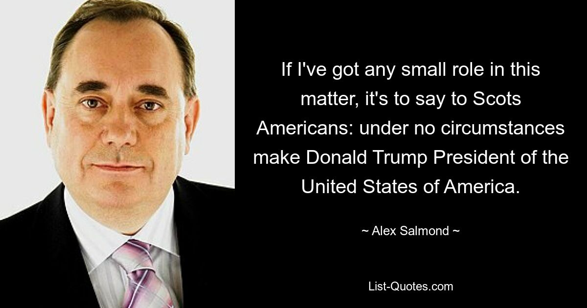 If I've got any small role in this matter, it's to say to Scots Americans: under no circumstances make Donald Trump President of the United States of America. — © Alex Salmond