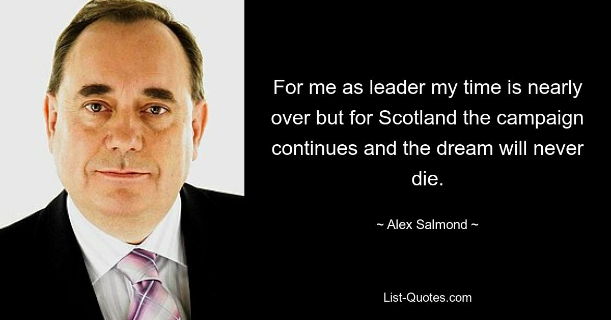 For me as leader my time is nearly over but for Scotland the campaign continues and the dream will never die. — © Alex Salmond