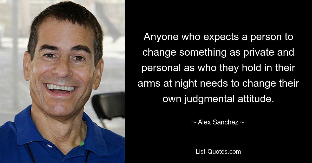 Anyone who expects a person to change something as private and personal as who they hold in their arms at night needs to change their own judgmental attitude. — © Alex Sanchez