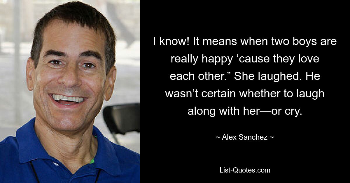 I know! It means when two boys are really happy ‘cause they love each other.” She laughed. He wasn’t certain whether to laugh along with her—or cry. — © Alex Sanchez