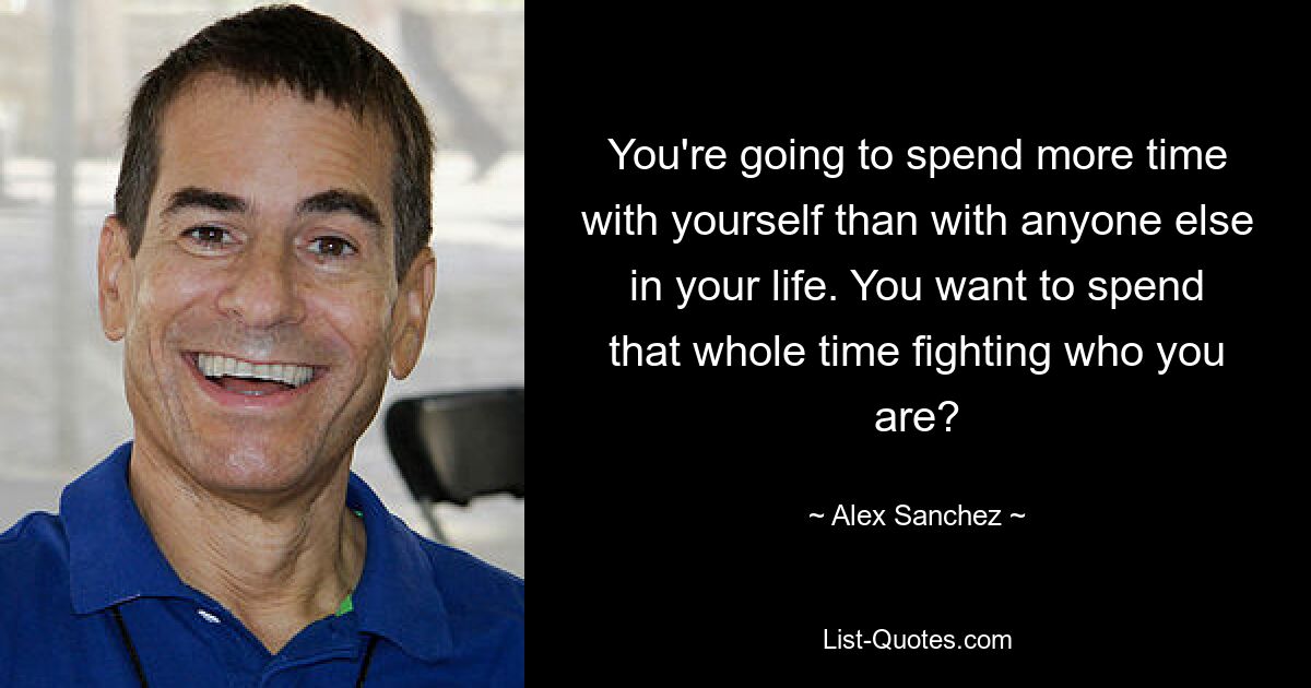 You're going to spend more time with yourself than with anyone else in your life. You want to spend that whole time fighting who you are? — © Alex Sanchez