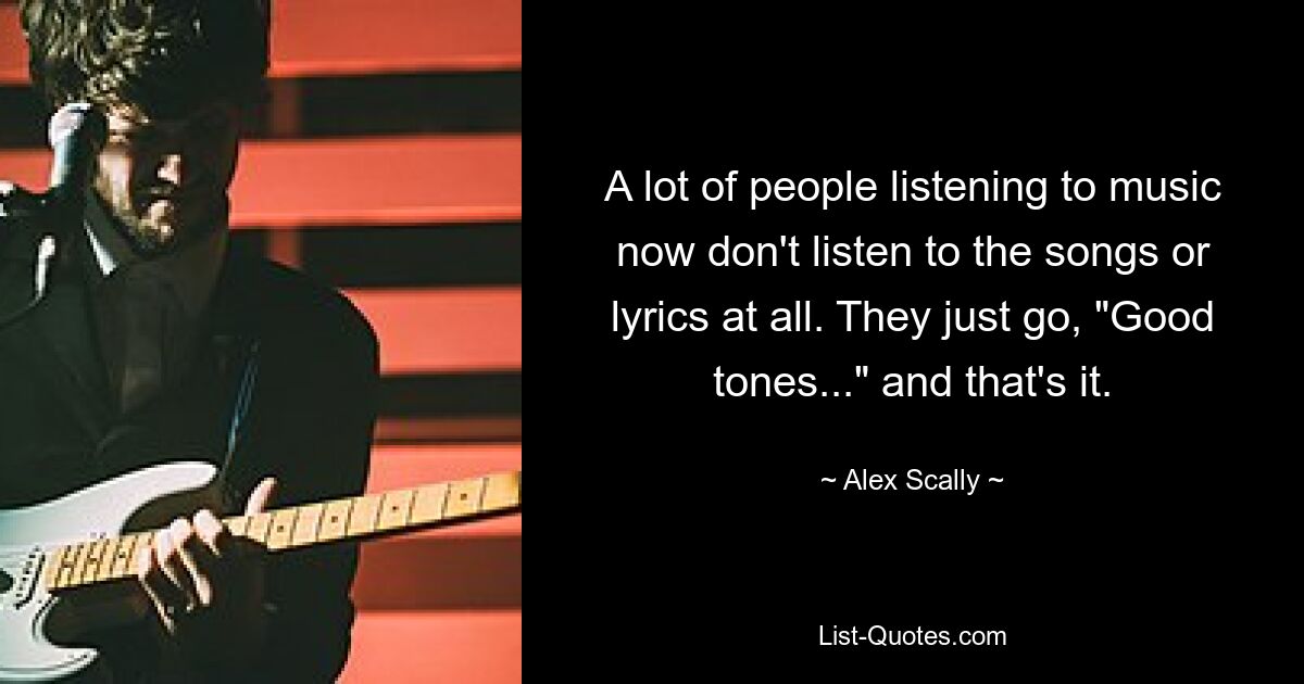 A lot of people listening to music now don't listen to the songs or lyrics at all. They just go, "Good tones..." and that's it. — © Alex Scally