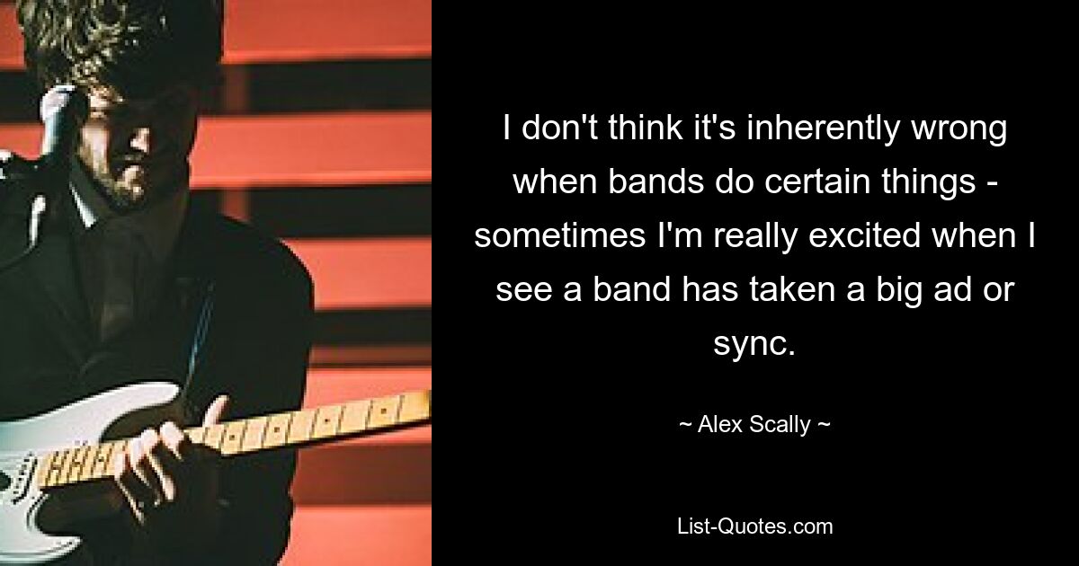 I don't think it's inherently wrong when bands do certain things - sometimes I'm really excited when I see a band has taken a big ad or sync. — © Alex Scally