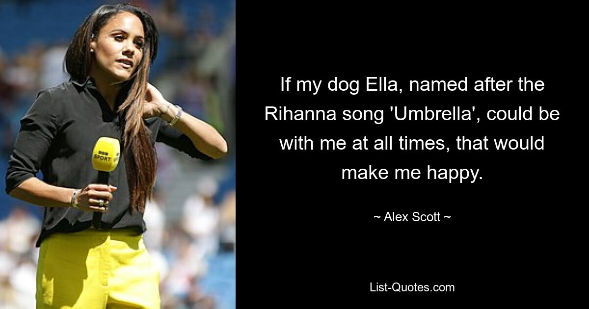 If my dog Ella, named after the Rihanna song 'Umbrella', could be with me at all times, that would make me happy. — © Alex Scott