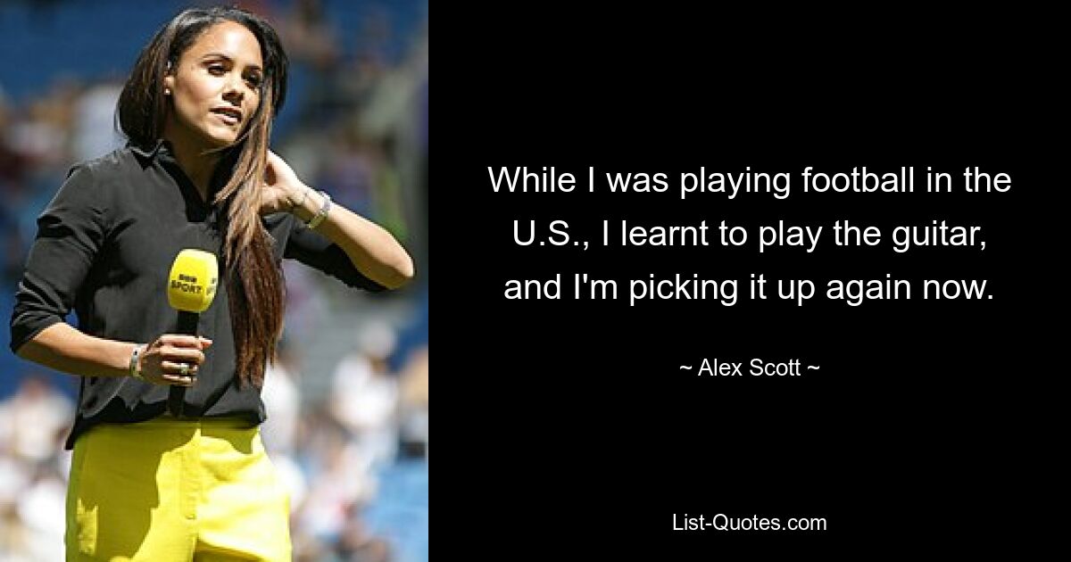 While I was playing football in the U.S., I learnt to play the guitar, and I'm picking it up again now. — © Alex Scott