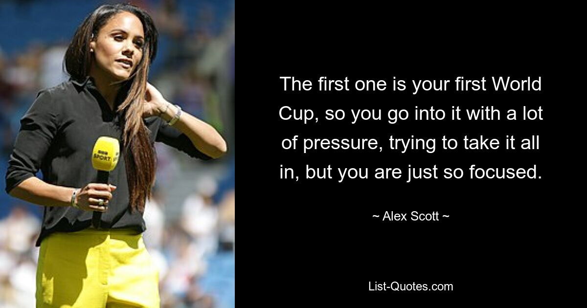 The first one is your first World Cup, so you go into it with a lot of pressure, trying to take it all in, but you are just so focused. — © Alex Scott