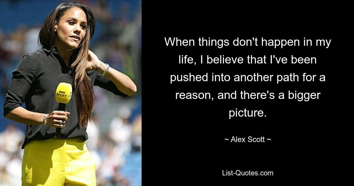 When things don't happen in my life, I believe that I've been pushed into another path for a reason, and there's a bigger picture. — © Alex Scott