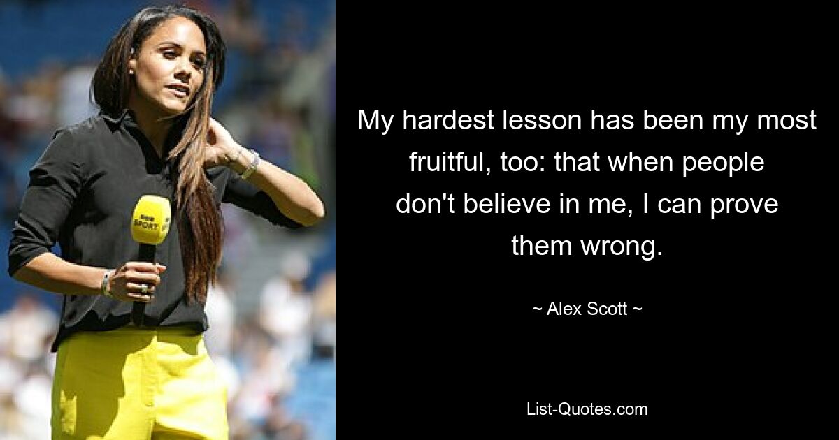 My hardest lesson has been my most fruitful, too: that when people don't believe in me, I can prove them wrong. — © Alex Scott