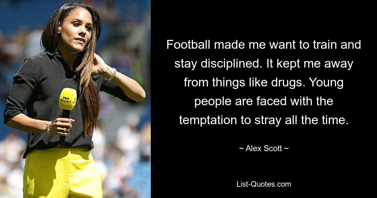 Football made me want to train and stay disciplined. It kept me away from things like drugs. Young people are faced with the temptation to stray all the time. — © Alex Scott