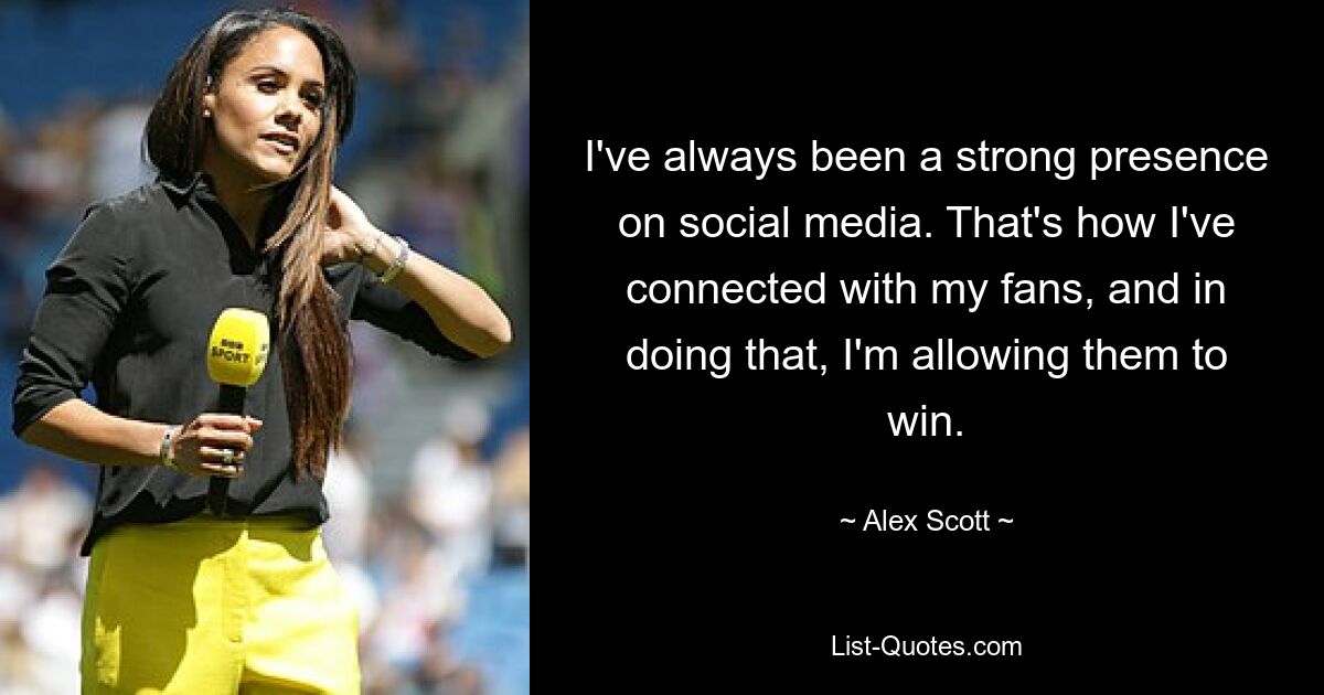 I've always been a strong presence on social media. That's how I've connected with my fans, and in doing that, I'm allowing them to win. — © Alex Scott