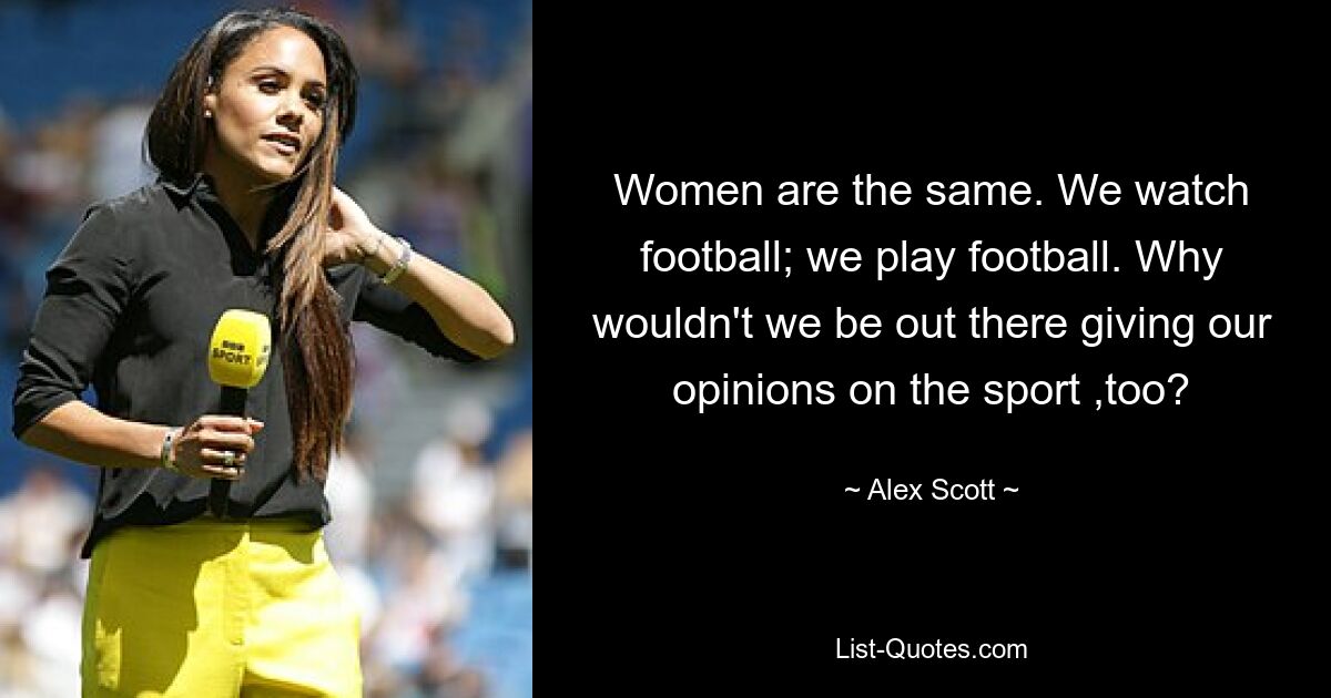 Women are the same. We watch football; we play football. Why wouldn't we be out there giving our opinions on the sport ,too? — © Alex Scott