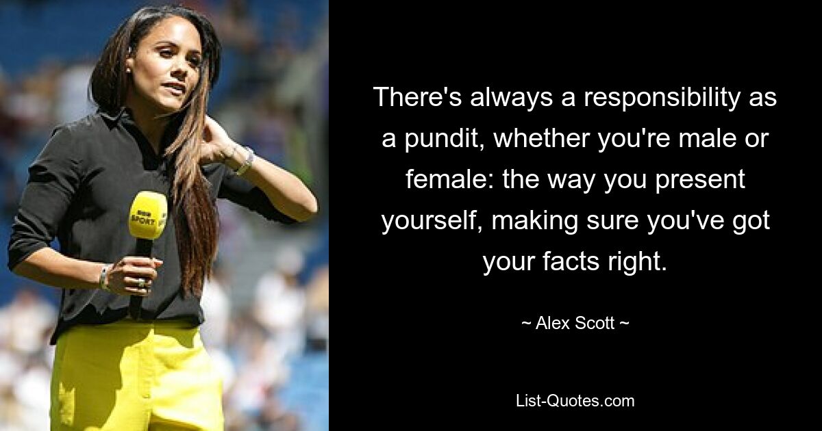 There's always a responsibility as a pundit, whether you're male or female: the way you present yourself, making sure you've got your facts right. — © Alex Scott