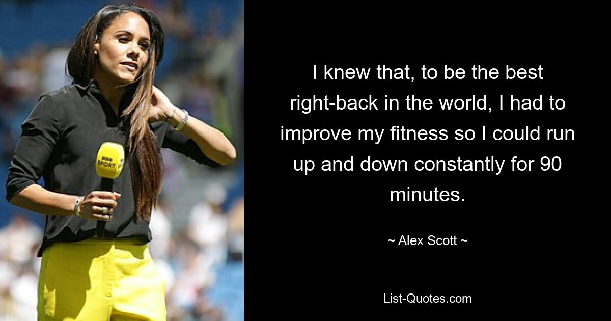 I knew that, to be the best right-back in the world, I had to improve my fitness so I could run up and down constantly for 90 minutes. — © Alex Scott