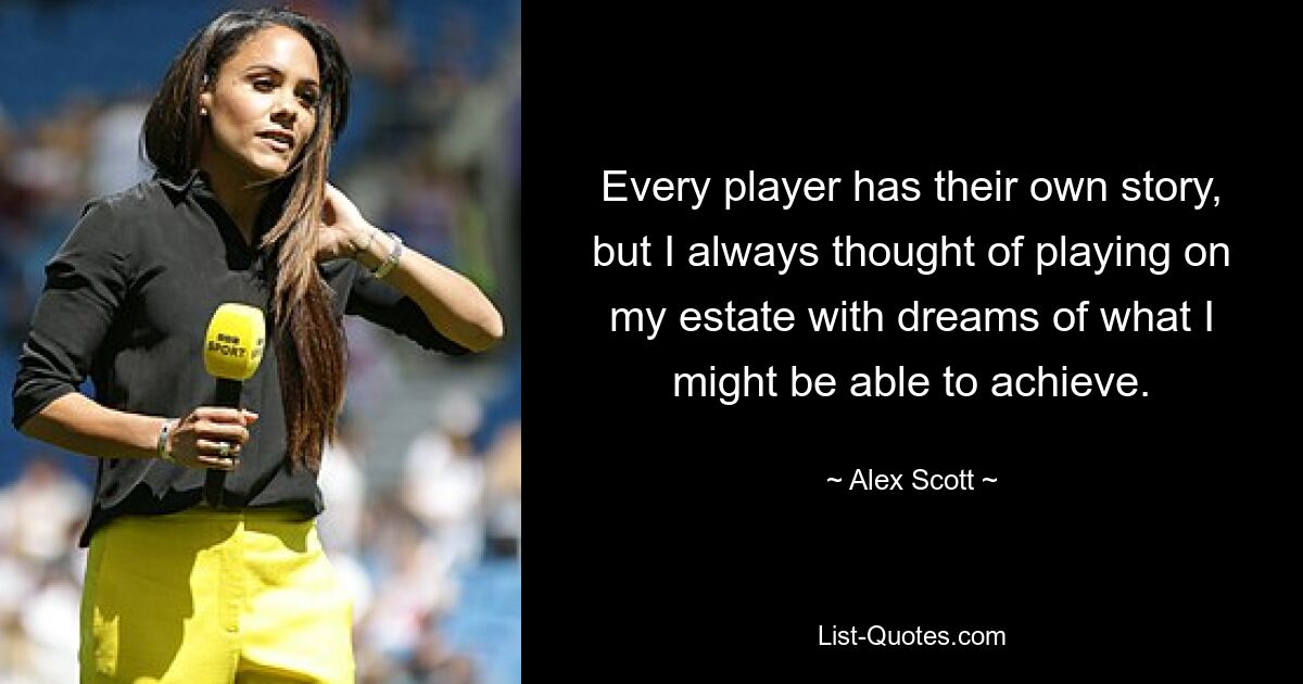 Every player has their own story, but I always thought of playing on my estate with dreams of what I might be able to achieve. — © Alex Scott