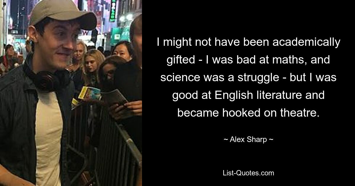 I might not have been academically gifted - I was bad at maths, and science was a struggle - but I was good at English literature and became hooked on theatre. — © Alex Sharp