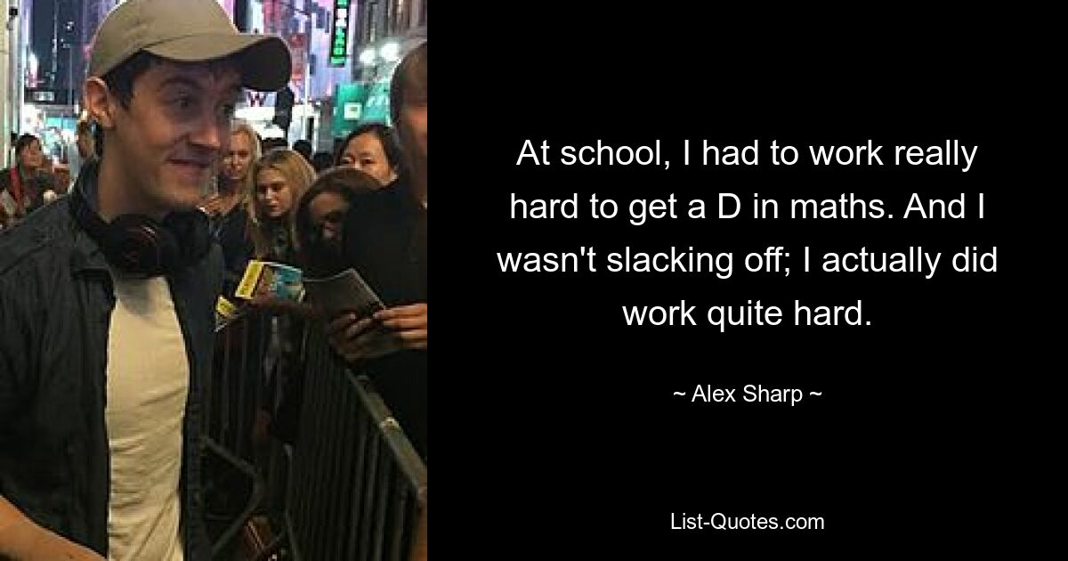 At school, I had to work really hard to get a D in maths. And I wasn't slacking off; I actually did work quite hard. — © Alex Sharp