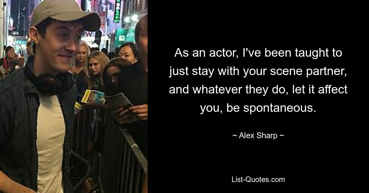 As an actor, I've been taught to just stay with your scene partner, and whatever they do, let it affect you, be spontaneous. — © Alex Sharp