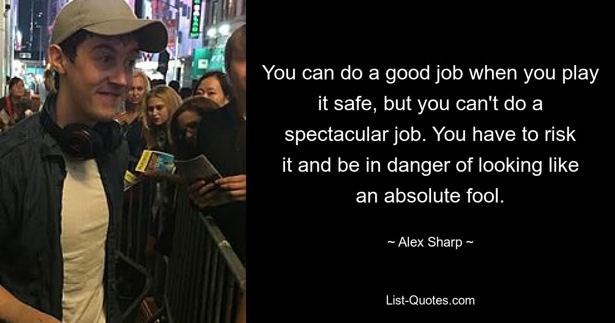 You can do a good job when you play it safe, but you can't do a spectacular job. You have to risk it and be in danger of looking like an absolute fool. — © Alex Sharp