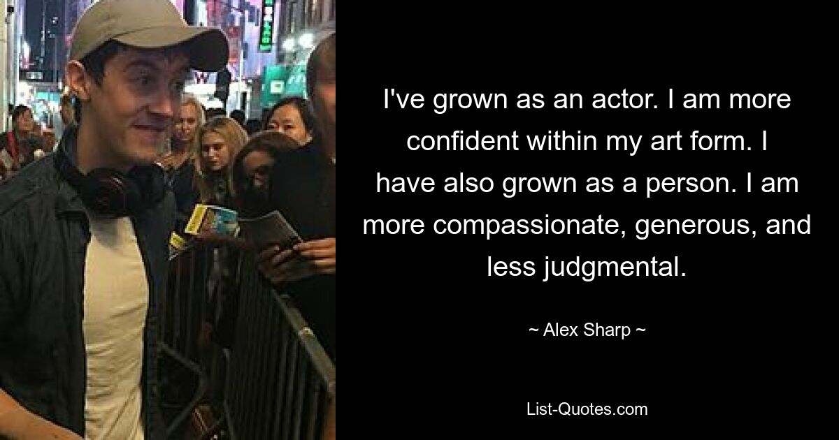 I've grown as an actor. I am more confident within my art form. I have also grown as a person. I am more compassionate, generous, and less judgmental. — © Alex Sharp