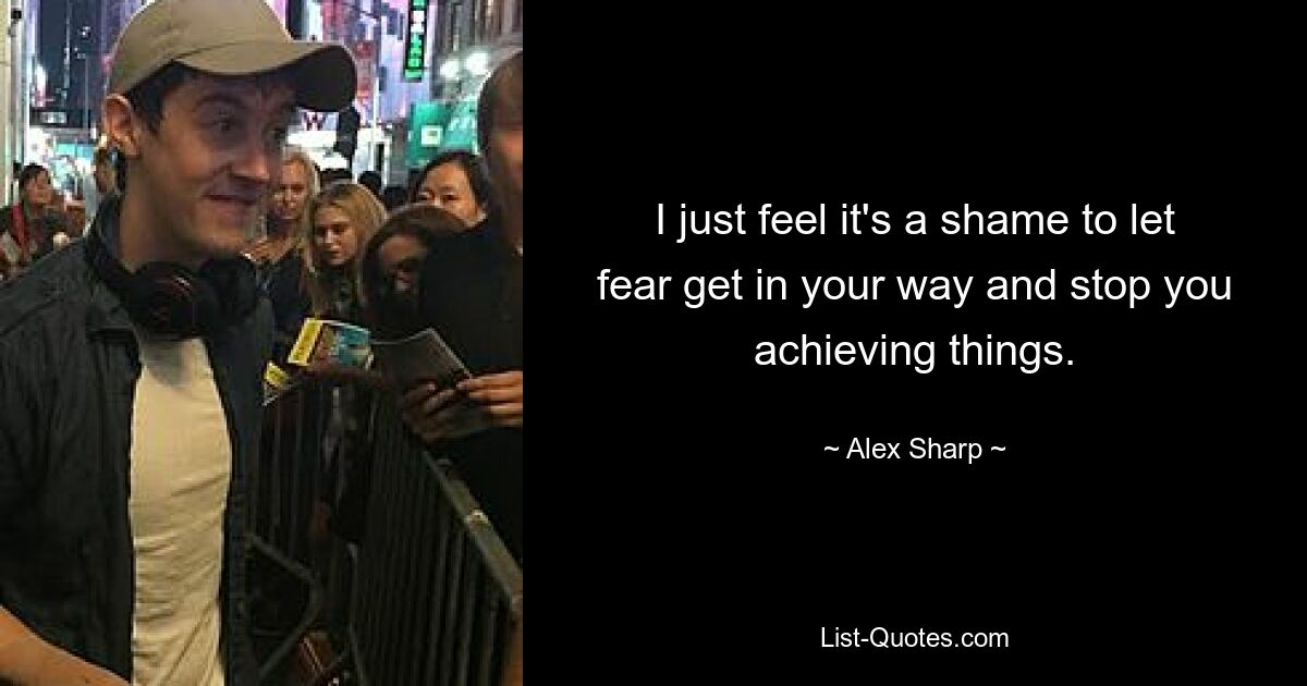 I just feel it's a shame to let fear get in your way and stop you achieving things. — © Alex Sharp