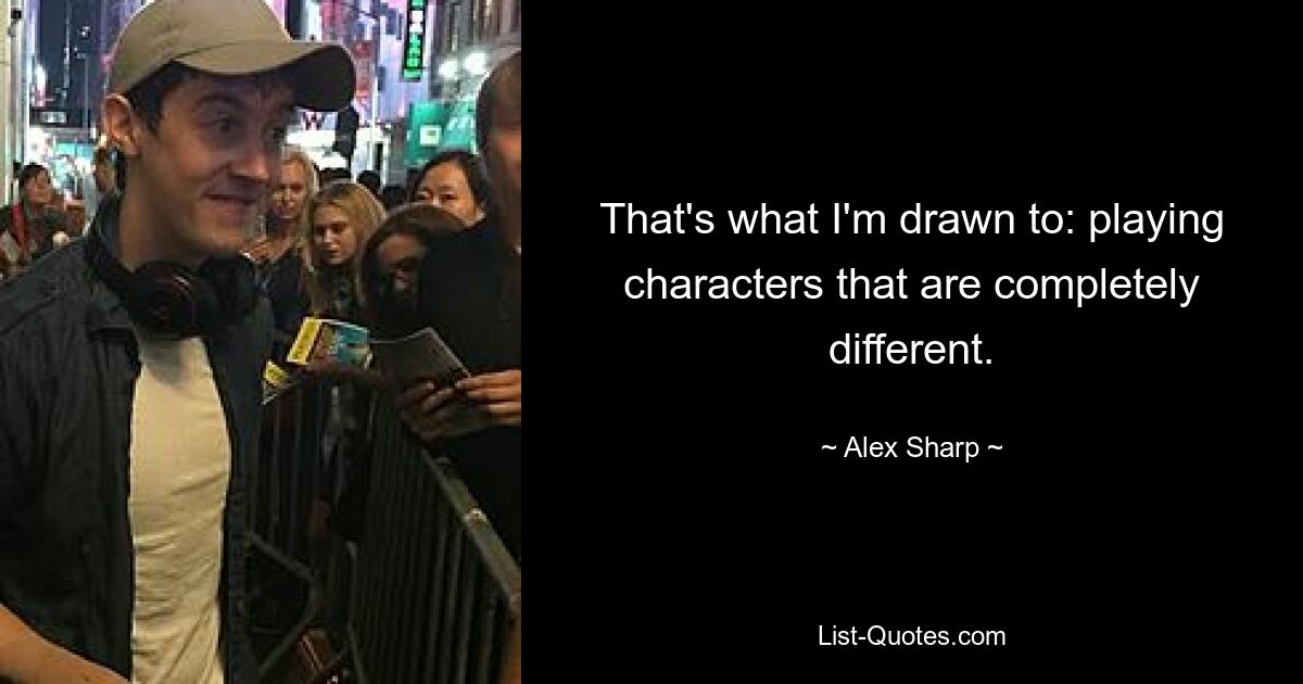 That's what I'm drawn to: playing characters that are completely different. — © Alex Sharp