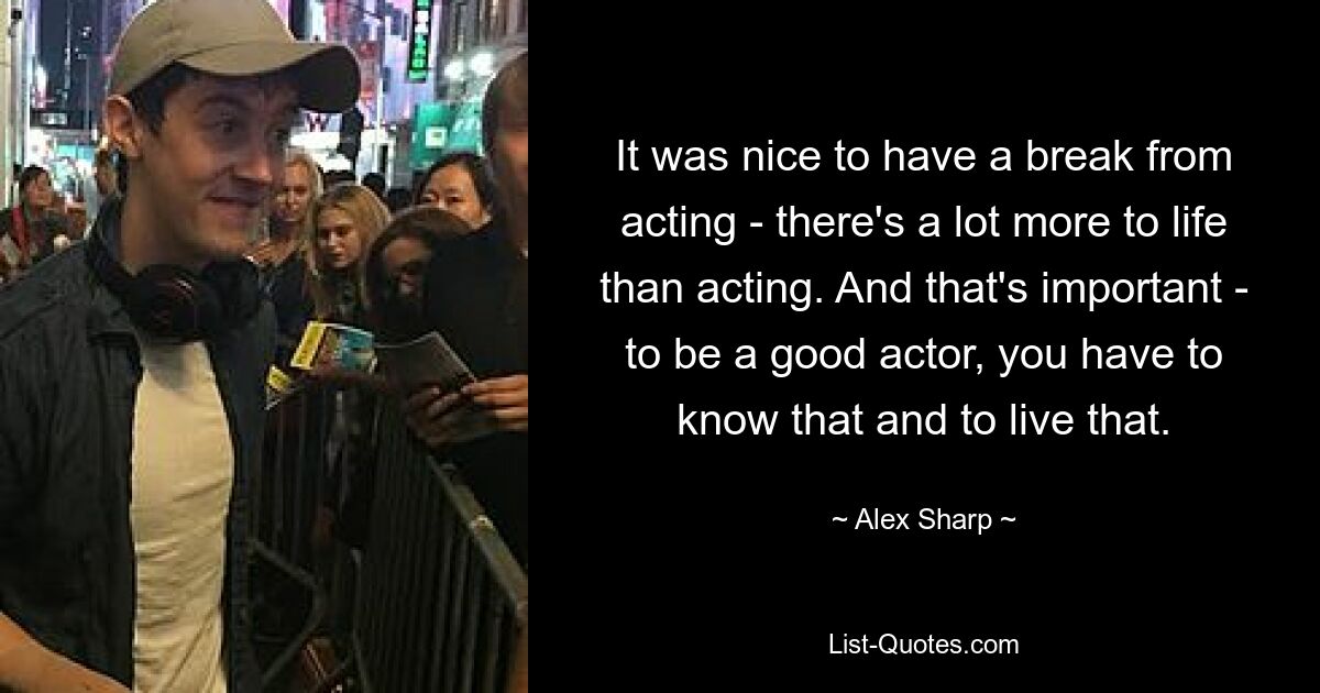 It was nice to have a break from acting - there's a lot more to life than acting. And that's important - to be a good actor, you have to know that and to live that. — © Alex Sharp