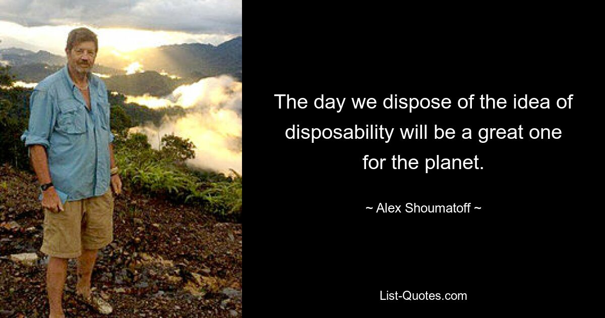 The day we dispose of the idea of disposability will be a great one for the planet. — © Alex Shoumatoff