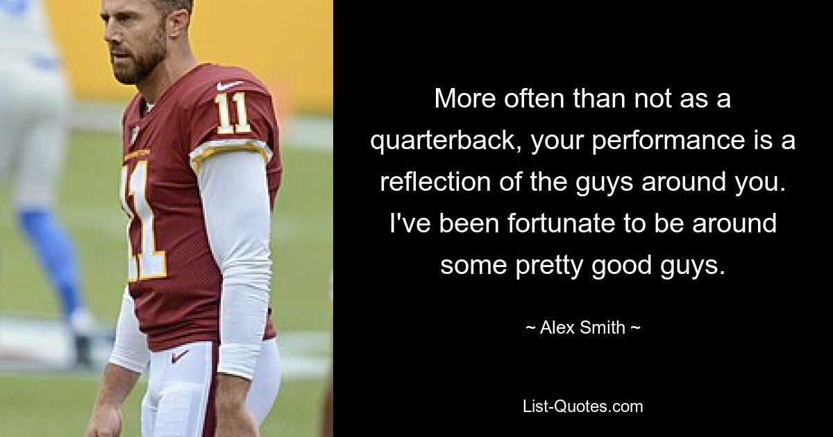 More often than not as a quarterback, your performance is a reflection of the guys around you. I've been fortunate to be around some pretty good guys. — © Alex Smith