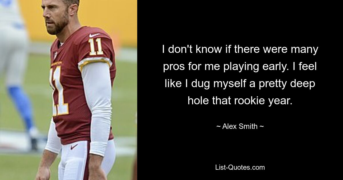 I don't know if there were many pros for me playing early. I feel like I dug myself a pretty deep hole that rookie year. — © Alex Smith