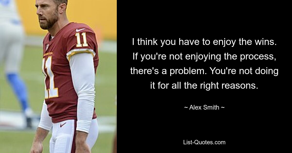 I think you have to enjoy the wins. If you're not enjoying the process, there's a problem. You're not doing it for all the right reasons. — © Alex Smith