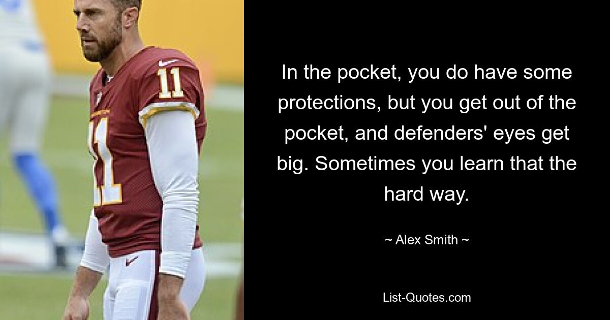 In the pocket, you do have some protections, but you get out of the pocket, and defenders' eyes get big. Sometimes you learn that the hard way. — © Alex Smith