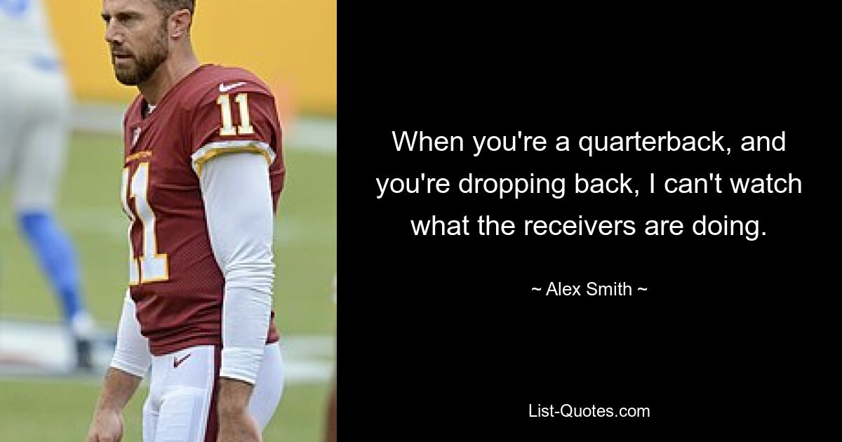 When you're a quarterback, and you're dropping back, I can't watch what the receivers are doing. — © Alex Smith