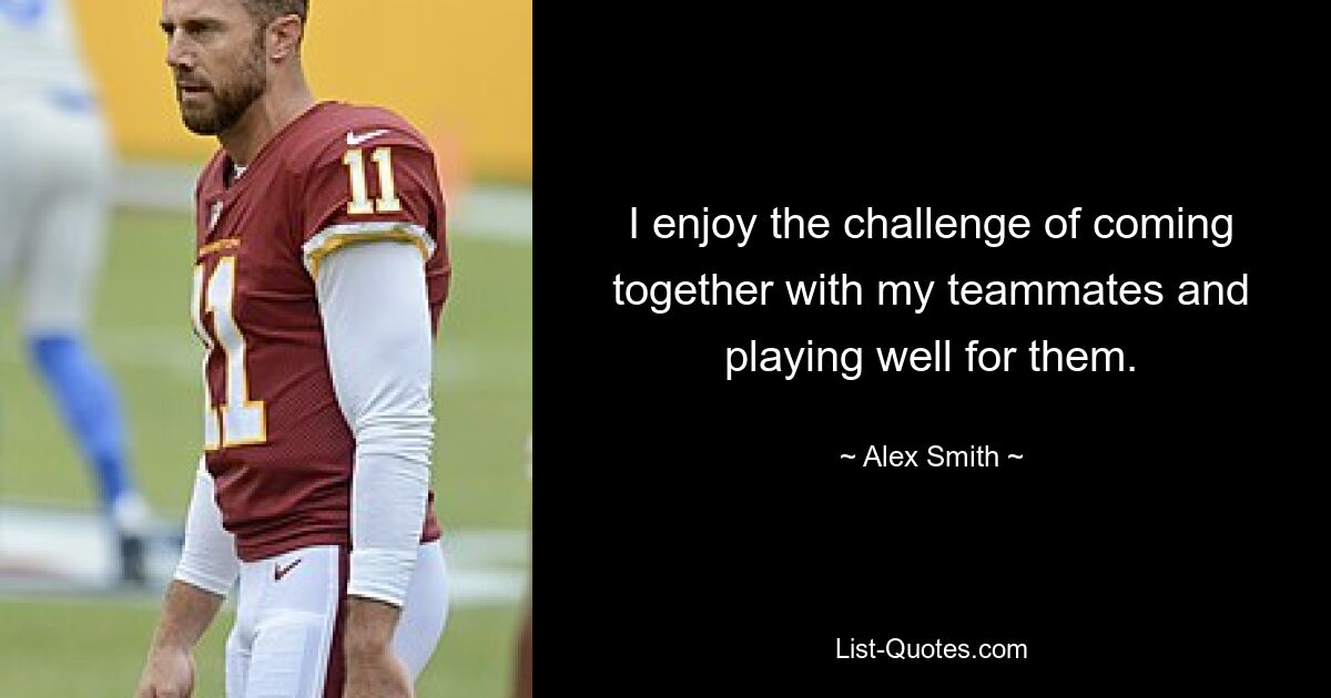 I enjoy the challenge of coming together with my teammates and playing well for them. — © Alex Smith