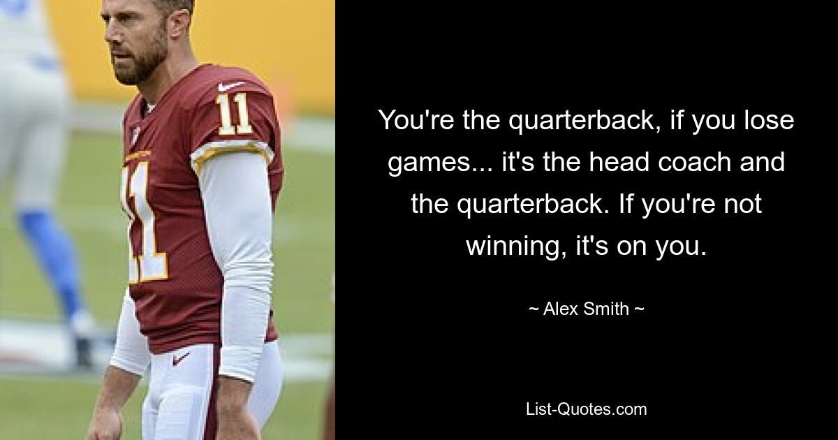 You're the quarterback, if you lose games... it's the head coach and the quarterback. If you're not winning, it's on you. — © Alex Smith