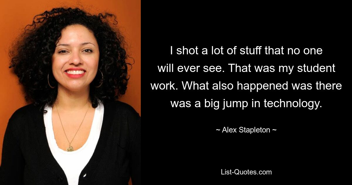 I shot a lot of stuff that no one will ever see. That was my student work. What also happened was there was a big jump in technology. — © Alex Stapleton