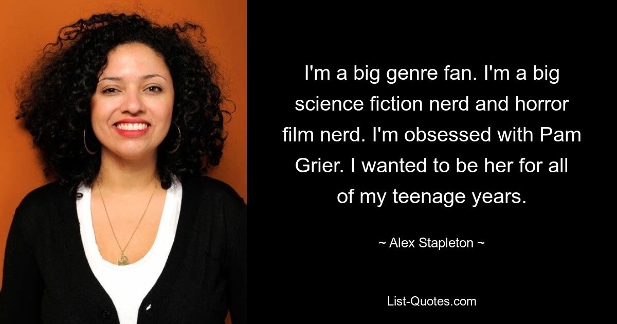 I'm a big genre fan. I'm a big science fiction nerd and horror film nerd. I'm obsessed with Pam Grier. I wanted to be her for all of my teenage years. — © Alex Stapleton