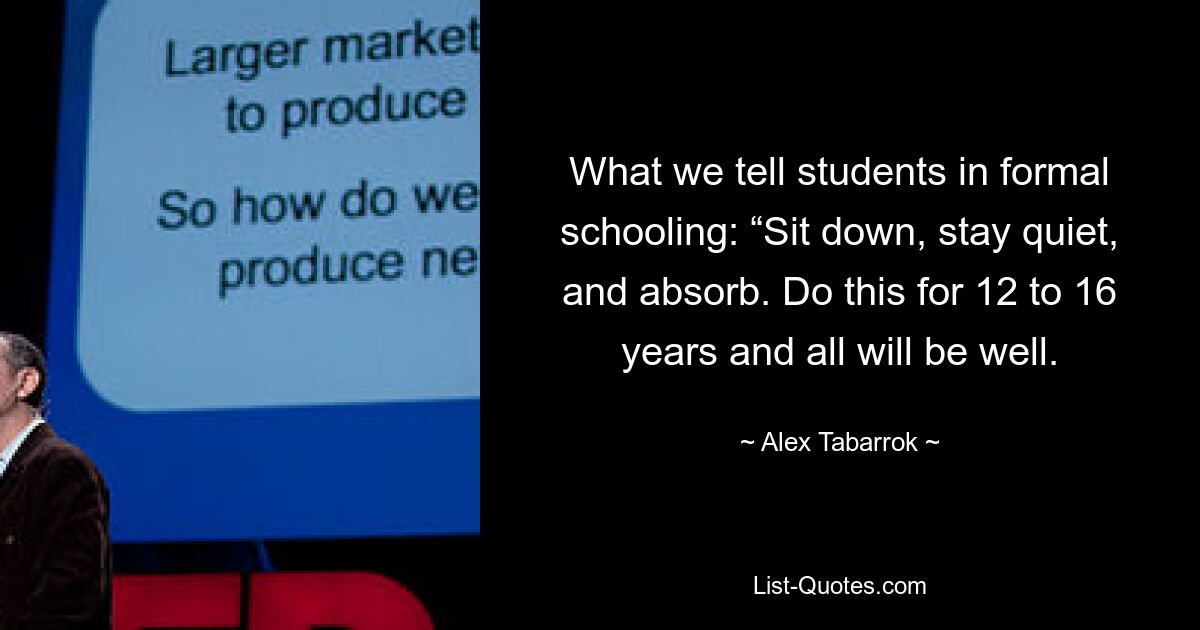 What we tell students in formal schooling: “Sit down, stay quiet, and absorb. Do this for 12 to 16 years and all will be well. — © Alex Tabarrok