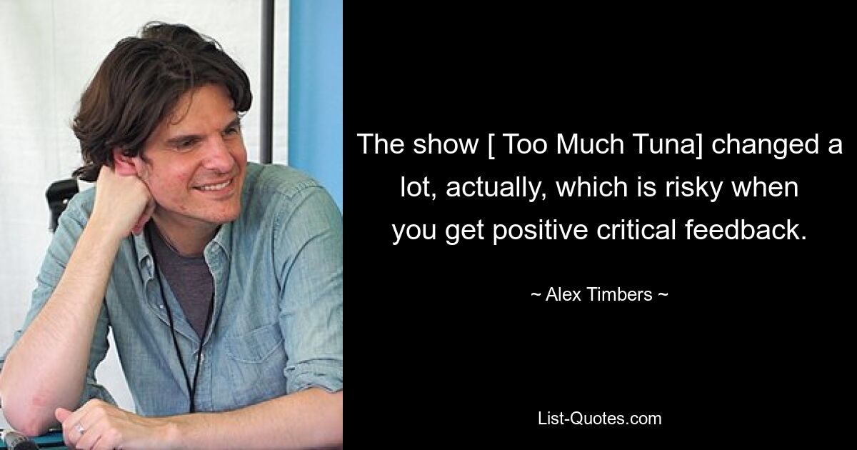 The show [ Too Much Tuna] changed a lot, actually, which is risky when you get positive critical feedback. — © Alex Timbers