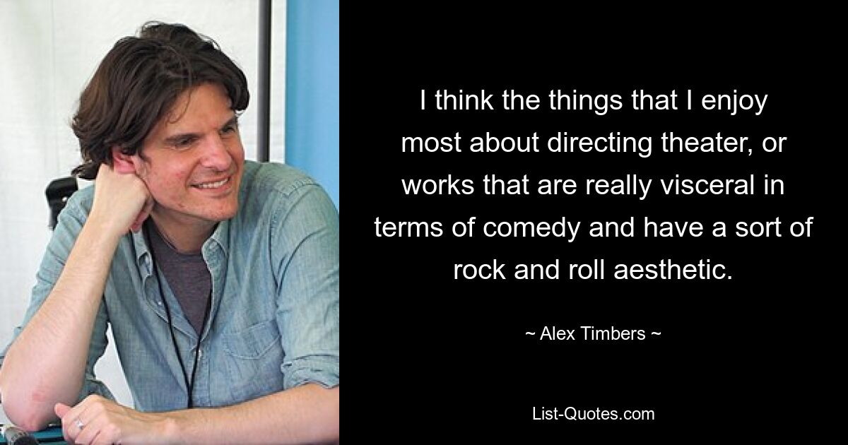 I think the things that I enjoy most about directing theater, or works that are really visceral in terms of comedy and have a sort of rock and roll aesthetic. — © Alex Timbers