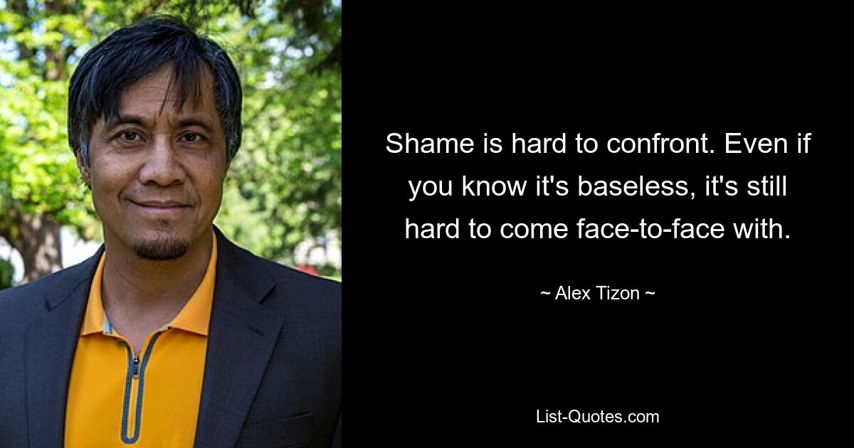 Shame is hard to confront. Even if you know it's baseless, it's still hard to come face-to-face with. — © Alex Tizon