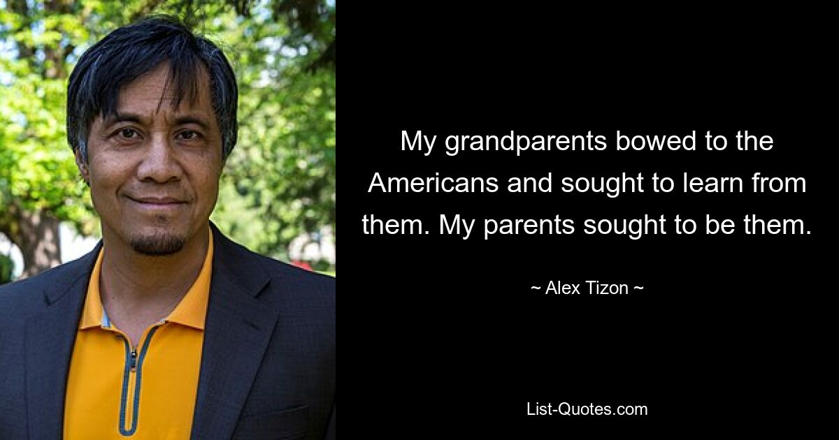 My grandparents bowed to the Americans and sought to learn from them. My parents sought to be them. — © Alex Tizon