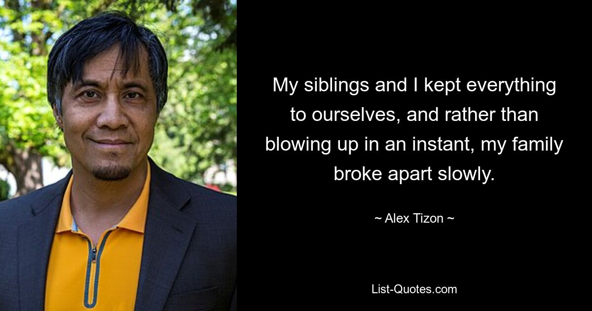 My siblings and I kept everything to ourselves, and rather than blowing up in an instant, my family broke apart slowly. — © Alex Tizon