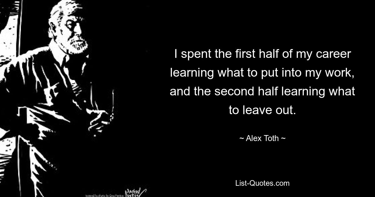 I spent the first half of my career learning what to put into my work, and the second half learning what to leave out. — © Alex Toth